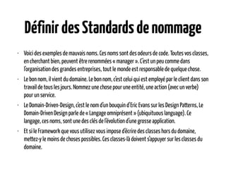 DéfinirdesStandardsdenommage
• Voici des exemples de mauvais noms. Ces noms sont des odeurs de code. Toutes vos classes,
en cherchant bien, peuvent être renommées « manager ». C’est un peu comme dans
l’organisation des grandes entreprises, tout le monde est responsable de quelque chose.
• Le bon nom, il vient du domaine. Le bon nom, c’est celui qui est employé par le client dans son
travail de tous les jours. Nommez une chose pour une entité, une action (avec un verbe)
pour un service.
• Le Domain-Driven-Design, c’est le nom d’un bouquin d’Eric Evans sur les Design Patterns, Le
Domain-Driven Design parle de « Langage omniprésent » (ubiquituous language). Ce
langage, ces noms, sont une des clés de l‘évolution d’une grosse application.
• Et si le Framework que vous utilisez vous impose d’écrire des classes hors du domaine,
mettez-y le moins de choses possibles. Ces classes-là doivent s’appuyer sur les classes du
domaine.
 