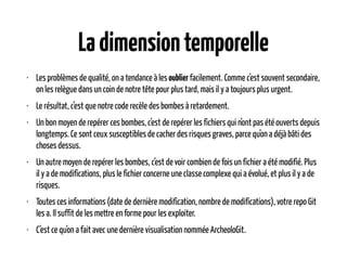 Ladimensiontemporelle
• Les problèmes de qualité, on a tendance à les oublier facilement. Comme c’est souvent secondaire,
on les relègue dans un coin de notre tête pour plus tard, mais il y a toujours plus urgent.
• Le résultat, c’est que notre code recèle des bombes à retardement.
• Un bon moyen de repérer ces bombes, c’est de repérer les fichiers qui n’ont pas été ouverts depuis
longtemps. Ce sont ceux susceptibles de cacher des risques graves, parce qu’on a déjà bâti des
choses dessus.
• Un autre moyen de repérer les bombes, c’est de voir combien de fois un fichier a été modifié. Plus
il y a de modifications, plus le fichier concerne une classe complexe qui a évolué, et plus il y a de
risques.
• Toutes ces informations (date de dernière modification, nombre de modifications), votre repo Git
les a. Il suffit de les mettre en forme pour les exploiter.
• C’est ce qu’on a fait avec une dernière visualisation nommée ArcheoloGit.
 