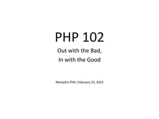 PHP 102 Out with the Bad, In with the Good Memphis PHP, February 23, 2012 