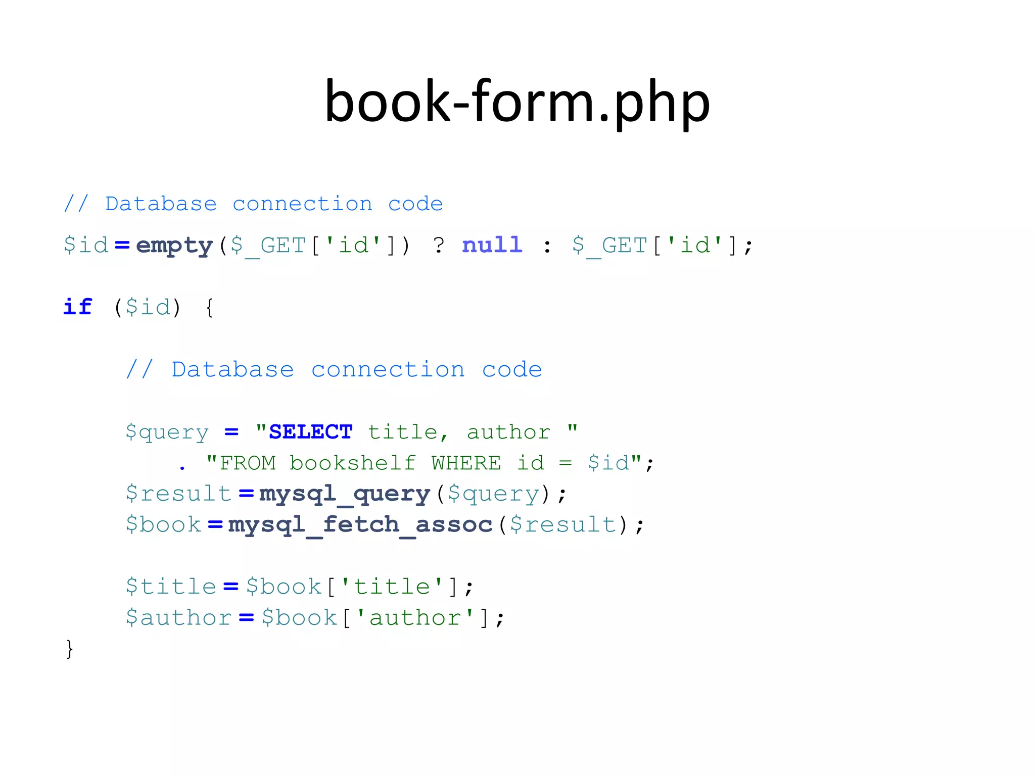 book-form.php
// Database connection code
$id = empty($_GET['id']) ? null : $_GET['id'];
if ($id) {
// Database connection code
$query = "SELECT title, author "
. "FROM bookshelf WHERE id = $id";
$result = mysql_query($query);
$book = mysql_fetch_assoc($result);
$title = $book['title'];
$author = $book['author'];
}
 
