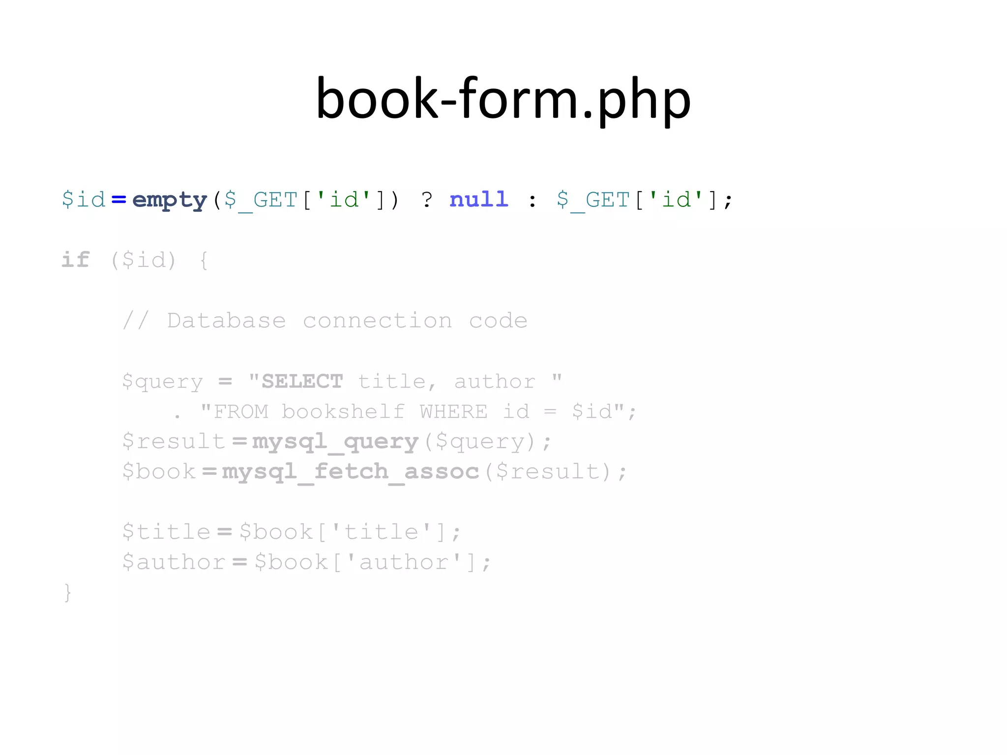 book-form.php
$id = empty($_GET['id']) ? null : $_GET['id'];
if ($id) {
// Database connection code
$query = "SELECT title, author "
. "FROM bookshelf WHERE id = $id";
$result = mysql_query($query);
$book = mysql_fetch_assoc($result);
$title = $book['title'];
$author = $book['author'];
}
 