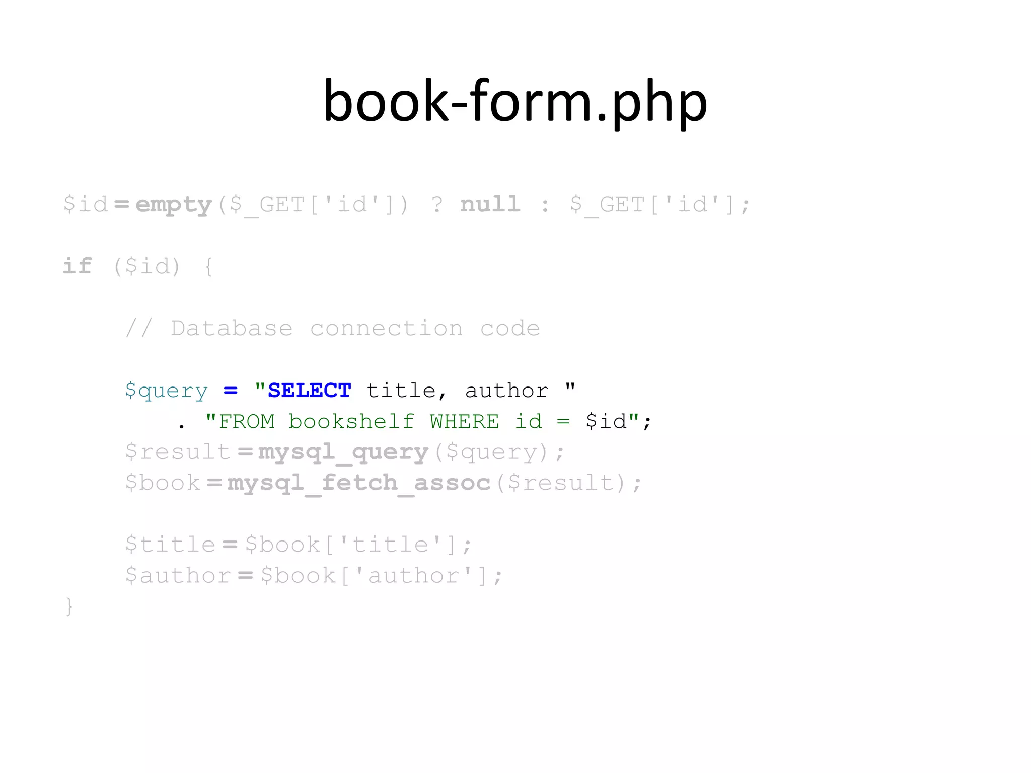 book-form.php
$id = empty($_GET['id']) ? null : $_GET['id'];
if ($id) {
// Database connection code
$query = "SELECT title, author "
. "FROM bookshelf WHERE id = $id";
$result = mysql_query($query);
$book = mysql_fetch_assoc($result);
$title = $book['title'];
$author = $book['author'];
}
 