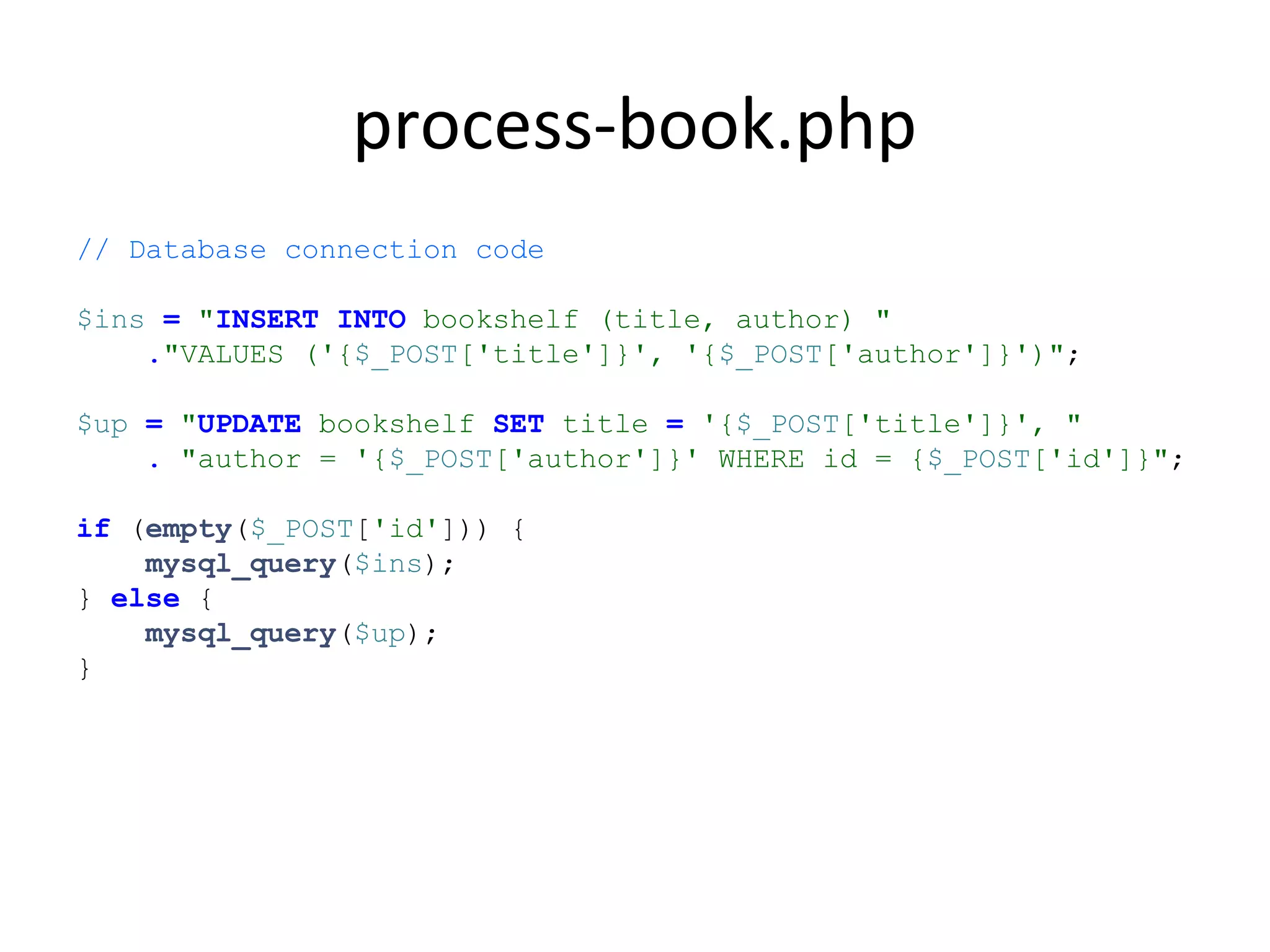 process-book.php
// Database connection code
$ins = "INSERT INTO bookshelf (title, author) "
."VALUES ('{$_POST['title']}', '{$_POST['author']}')";
$up = "UPDATE bookshelf SET title = '{$_POST['title']}', "
. "author = '{$_POST['author']}' WHERE id = {$_POST['id']}";
if (empty($_POST['id'])) {
mysql_query($ins);
} else {
mysql_query($up);
}
 