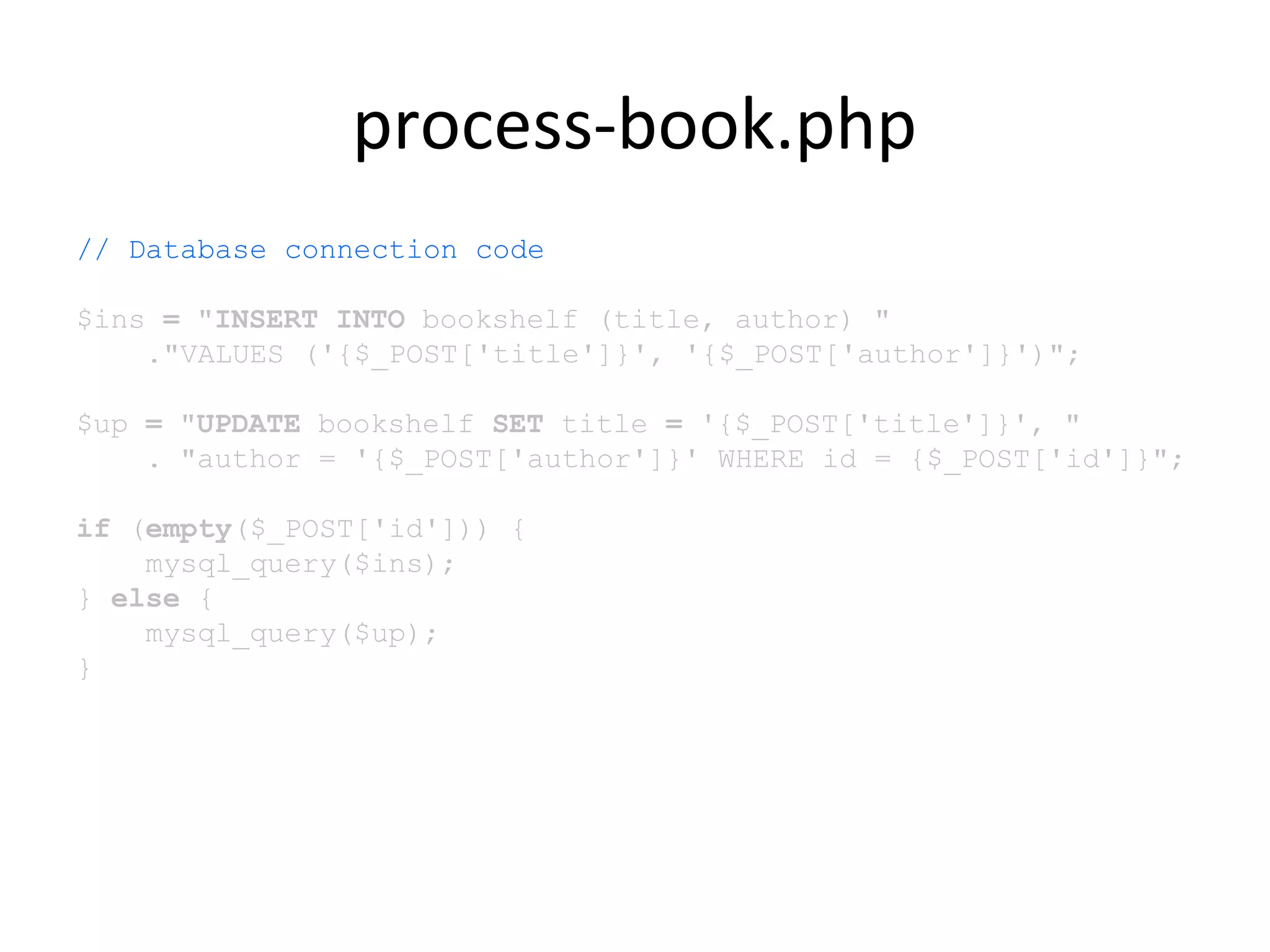 process-book.php
// Database connection code
$ins = "INSERT INTO bookshelf (title, author) "
."VALUES ('{$_POST['title']}', '{$_POST['author']}')";
$up = "UPDATE bookshelf SET title = '{$_POST['title']}', "
. "author = '{$_POST['author']}' WHERE id = {$_POST['id']}";
if (empty($_POST['id'])) {
mysql_query($ins);
} else {
mysql_query($up);
}
 