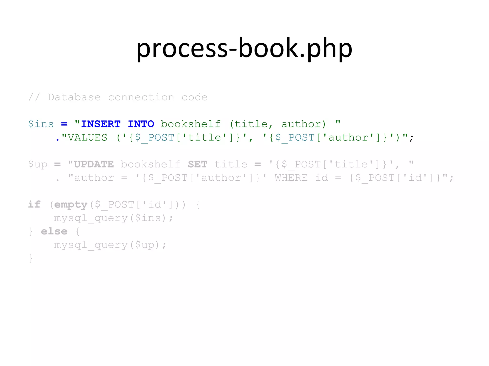 process-book.php
// Database connection code
$ins = "INSERT INTO bookshelf (title, author) "
."VALUES ('{$_POST['title']}', '{$_POST['author']}')";
$up = "UPDATE bookshelf SET title = '{$_POST['title']}', "
. "author = '{$_POST['author']}' WHERE id = {$_POST['id']}";
if (empty($_POST['id'])) {
mysql_query($ins);
} else {
mysql_query($up);
}
 