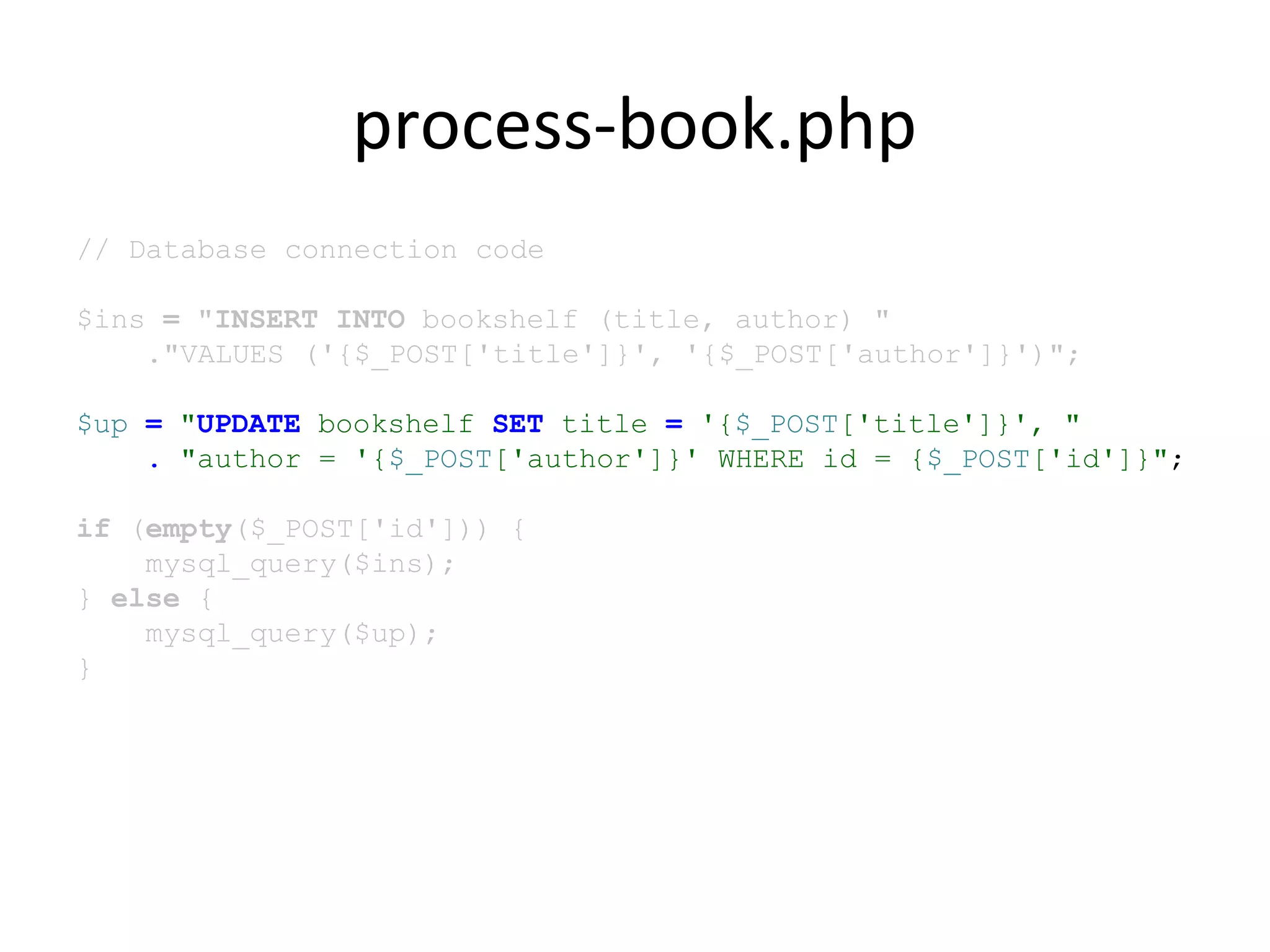 process-book.php
// Database connection code
$ins = "INSERT INTO bookshelf (title, author) "
."VALUES ('{$_POST['title']}', '{$_POST['author']}')";
$up = "UPDATE bookshelf SET title = '{$_POST['title']}', "
. "author = '{$_POST['author']}' WHERE id = {$_POST['id']}";
if (empty($_POST['id'])) {
mysql_query($ins);
} else {
mysql_query($up);
}
 