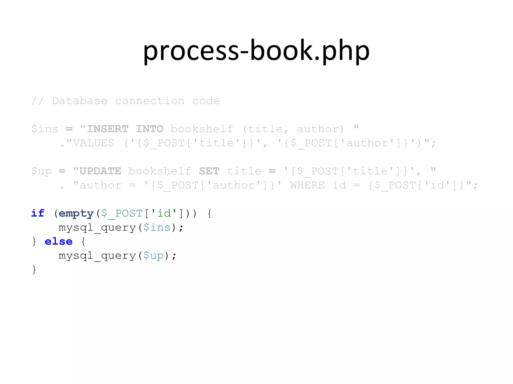 process-book.php
// Database connection code
$ins = "INSERT INTO bookshelf (title, author) "
."VALUES ('{$_POST['title']}', '{$_POST['author']}')";
$up = "UPDATE bookshelf SET title = '{$_POST['title']}', "
. "author = '{$_POST['author']}' WHERE id = {$_POST['id']}";
if (empty($_POST['id'])) {
mysql_query($ins);
} else {
mysql_query($up);
}
 
