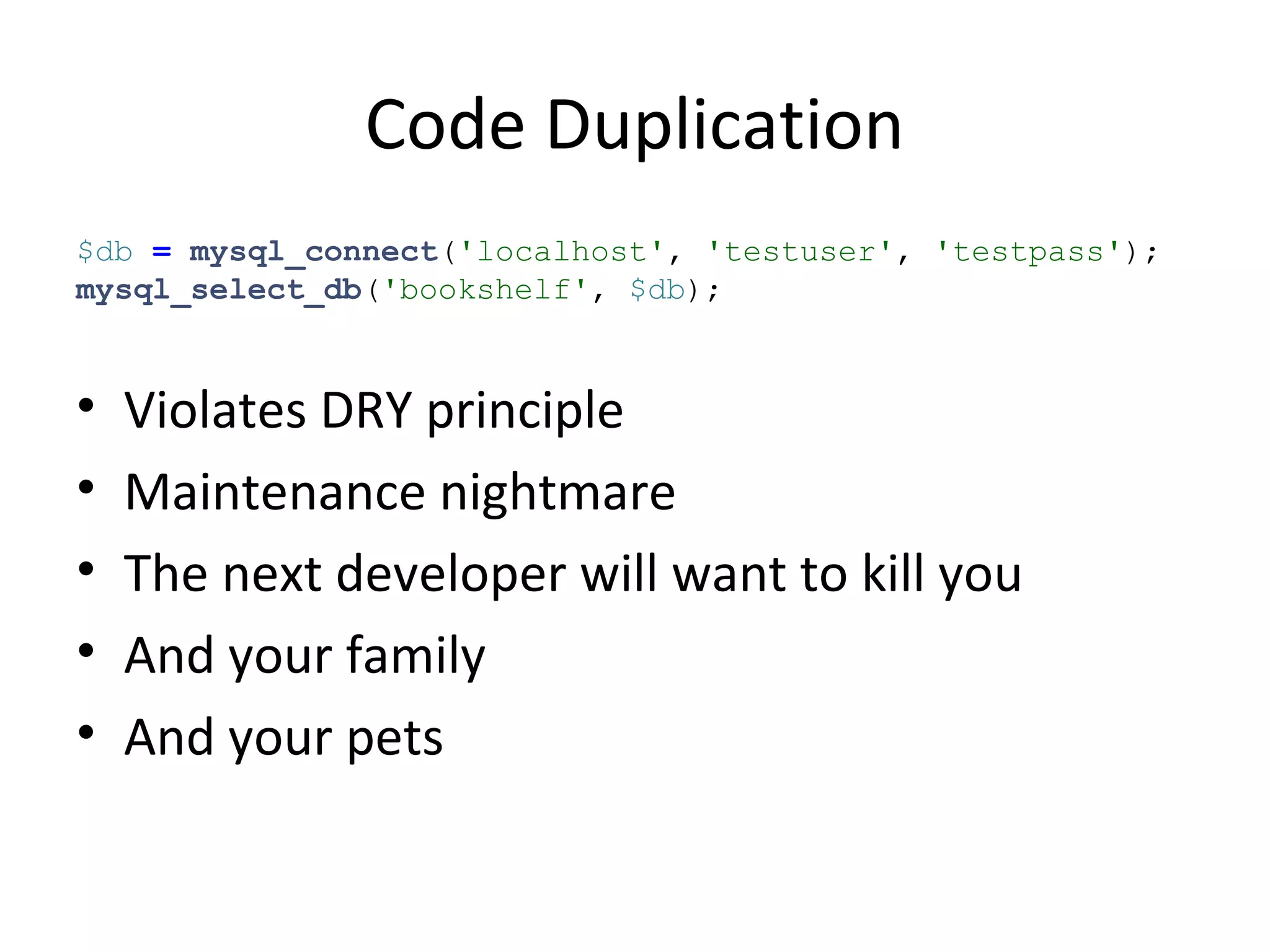 Code Duplication
$db = mysql_connect('localhost', 'testuser', 'testpass');
mysql_select_db('bookshelf', $db);
• Violates DRY principle
• Maintenance nightmare
• The next developer will want to kill you
• And your family
• And your pets
 