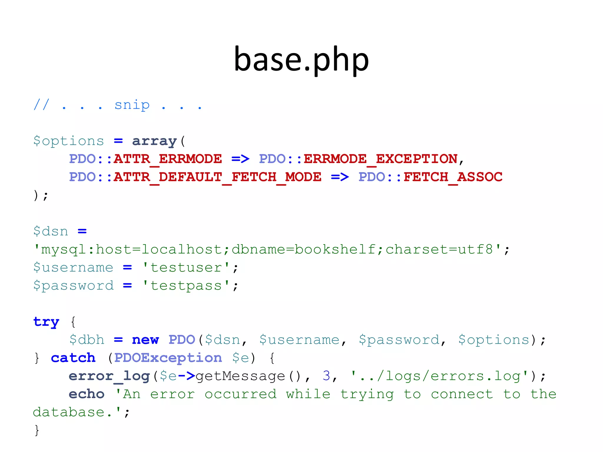 base.php
// . . . snip . . .
$options = array(
PDO::ATTR_ERRMODE => PDO::ERRMODE_EXCEPTION,
PDO::ATTR_DEFAULT_FETCH_MODE => PDO::FETCH_ASSOC
);
$dsn =
'mysql:host=localhost;dbname=bookshelf;charset=utf8';
$username = 'testuser';
$password = 'testpass';
try {
$dbh = new PDO($dsn, $username, $password, $options);
} catch (PDOException $e) {
error_log($e->getMessage(), 3, '../logs/errors.log');
echo 'An error occurred while trying to connect to the
database.';
}
 