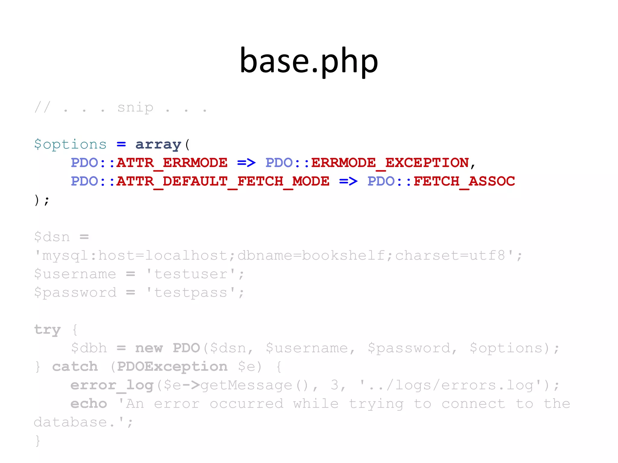 base.php
// . . . snip . . .
$options = array(
PDO::ATTR_ERRMODE => PDO::ERRMODE_EXCEPTION,
PDO::ATTR_DEFAULT_FETCH_MODE => PDO::FETCH_ASSOC
);
$dsn =
'mysql:host=localhost;dbname=bookshelf;charset=utf8';
$username = 'testuser';
$password = 'testpass';
try {
$dbh = new PDO($dsn, $username, $password, $options);
} catch (PDOException $e) {
error_log($e->getMessage(), 3, '../logs/errors.log');
echo 'An error occurred while trying to connect to the
database.';
}
 
