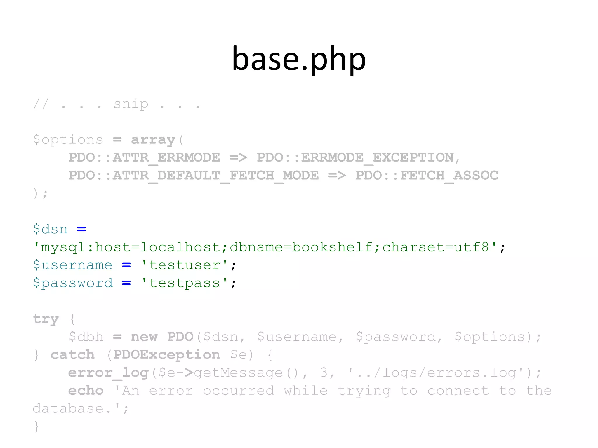 base.php
// . . . snip . . .
$options = array(
PDO::ATTR_ERRMODE => PDO::ERRMODE_EXCEPTION,
PDO::ATTR_DEFAULT_FETCH_MODE => PDO::FETCH_ASSOC
);
$dsn =
'mysql:host=localhost;dbname=bookshelf;charset=utf8';
$username = 'testuser';
$password = 'testpass';
try {
$dbh = new PDO($dsn, $username, $password, $options);
} catch (PDOException $e) {
error_log($e->getMessage(), 3, '../logs/errors.log');
echo 'An error occurred while trying to connect to the
database.';
}
 