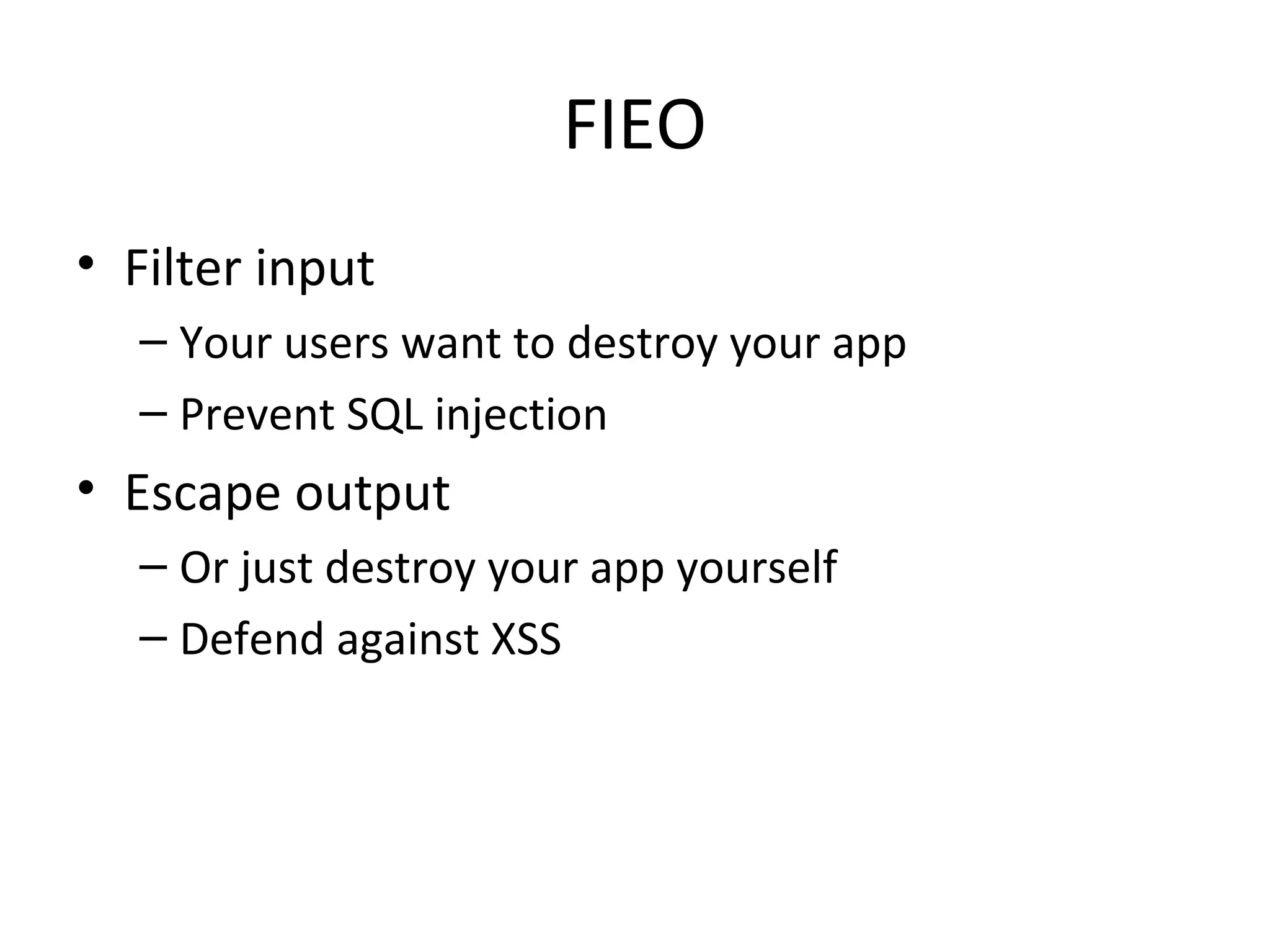 FIEO
• Filter input
– Your users want to destroy your app
– Prevent SQL injection
• Escape output
– Or just destroy your app yourself
– Defend against XSS
 