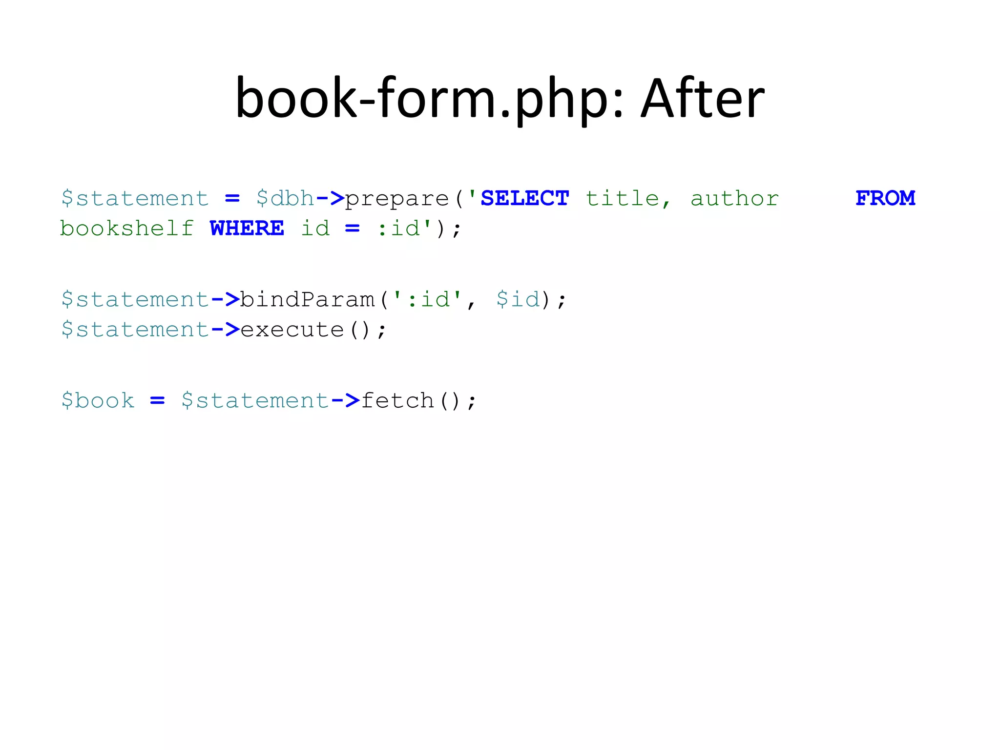 book-form.php: After
$statement = $dbh->prepare('SELECT title, author FROM
bookshelf WHERE id = :id');
$statement->bindParam(':id', $id);
$statement->execute();
$book = $statement->fetch();
 