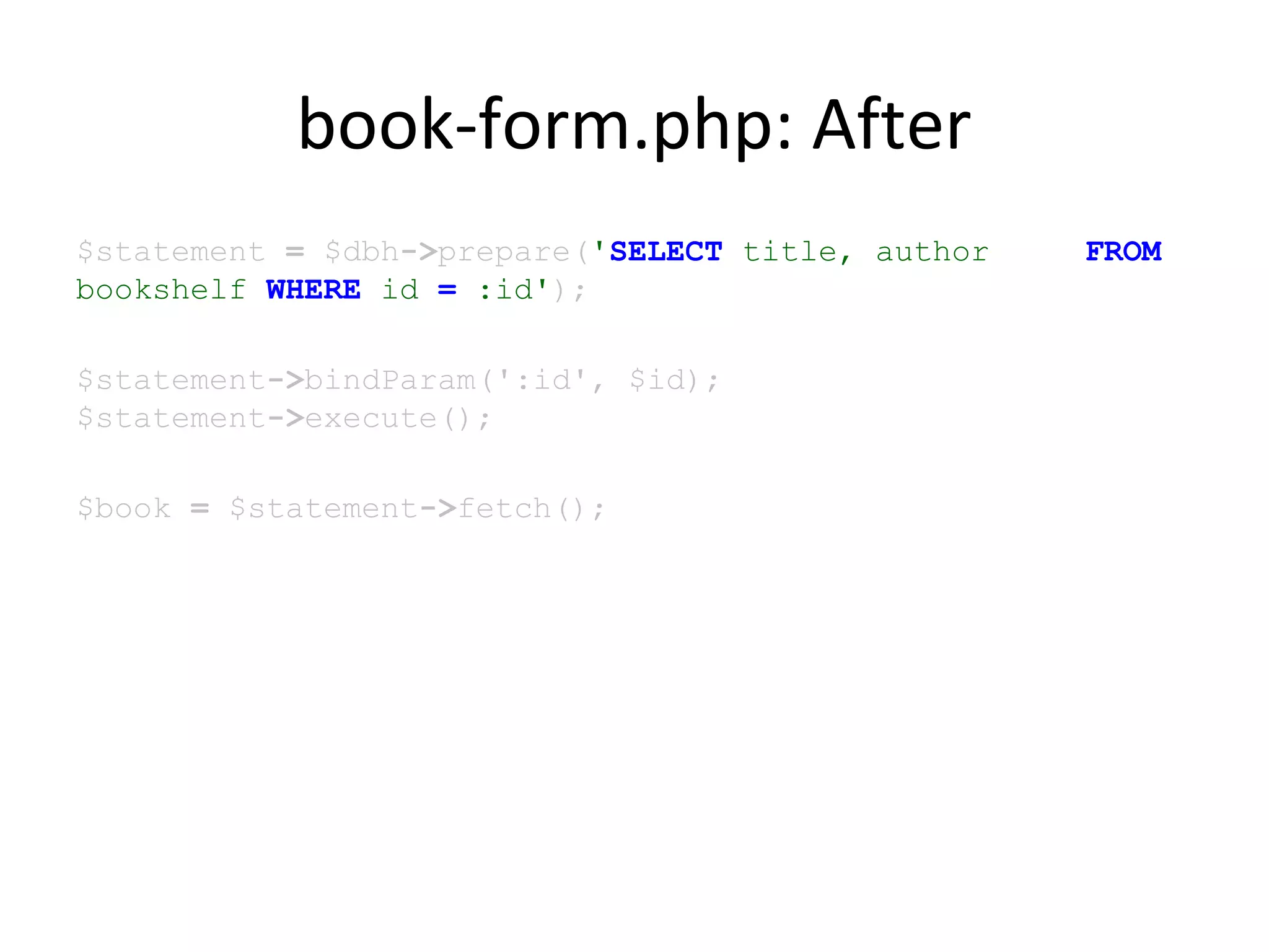 book-form.php: After
$statement = $dbh->prepare('SELECT title, author FROM
bookshelf WHERE id = :id');
$statement->bindParam(':id', $id);
$statement->execute();
$book = $statement->fetch();
 