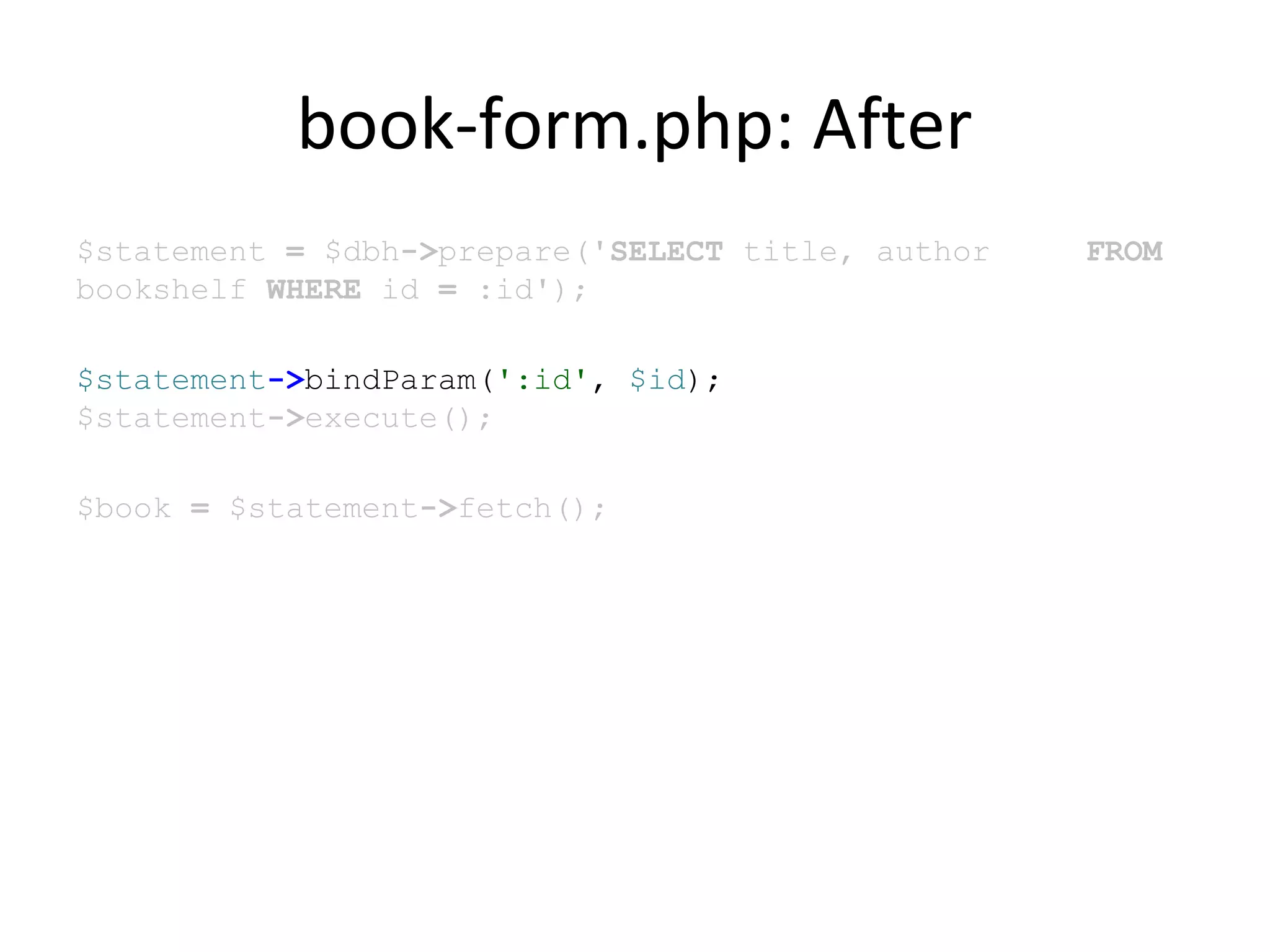 book-form.php: After
$statement = $dbh->prepare('SELECT title, author FROM
bookshelf WHERE id = :id');
$statement->bindParam(':id', $id);
$statement->execute();
$book = $statement->fetch();
 