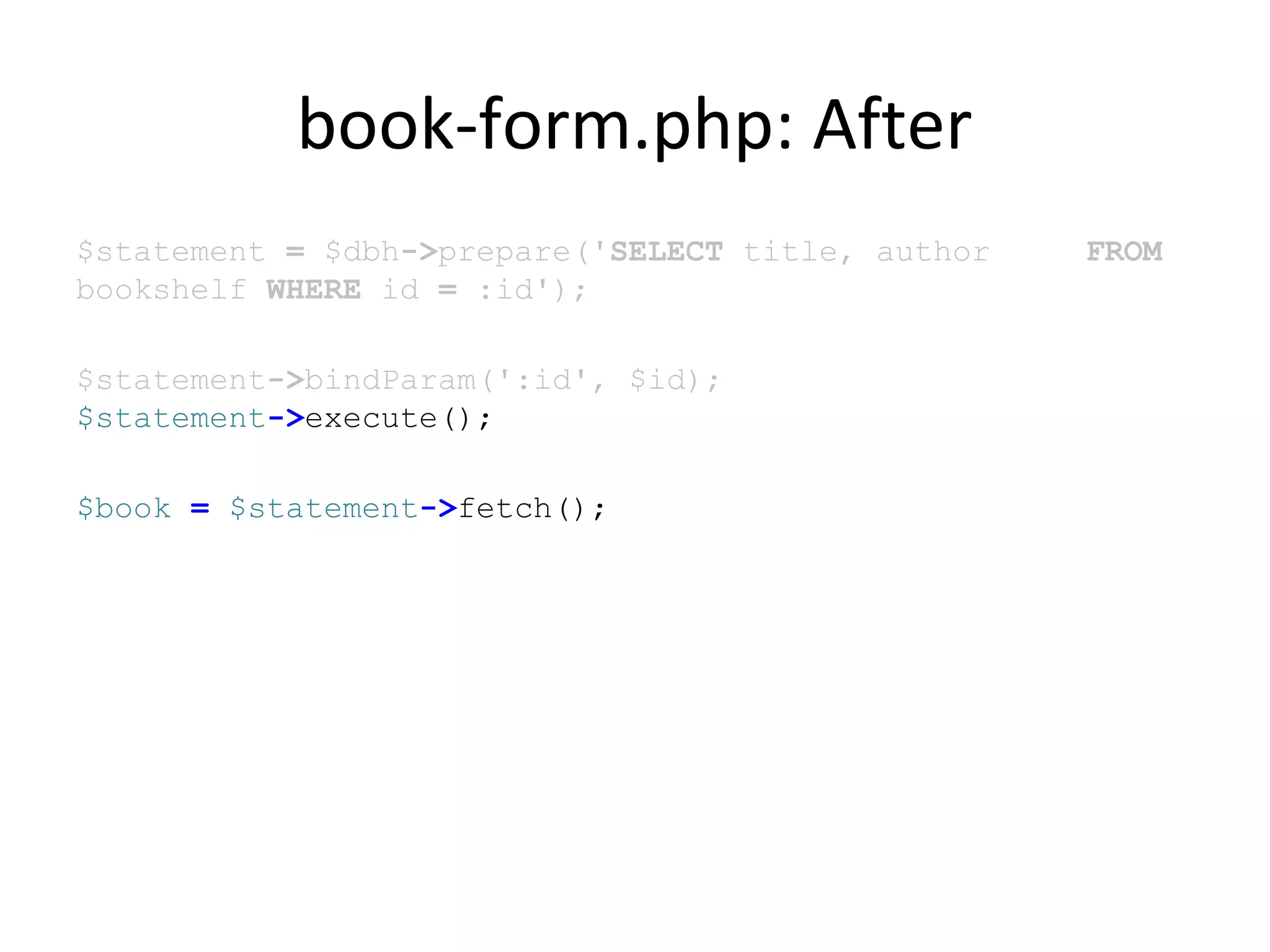 book-form.php: After
$statement = $dbh->prepare('SELECT title, author FROM
bookshelf WHERE id = :id');
$statement->bindParam(':id', $id);
$statement->execute();
$book = $statement->fetch();
 