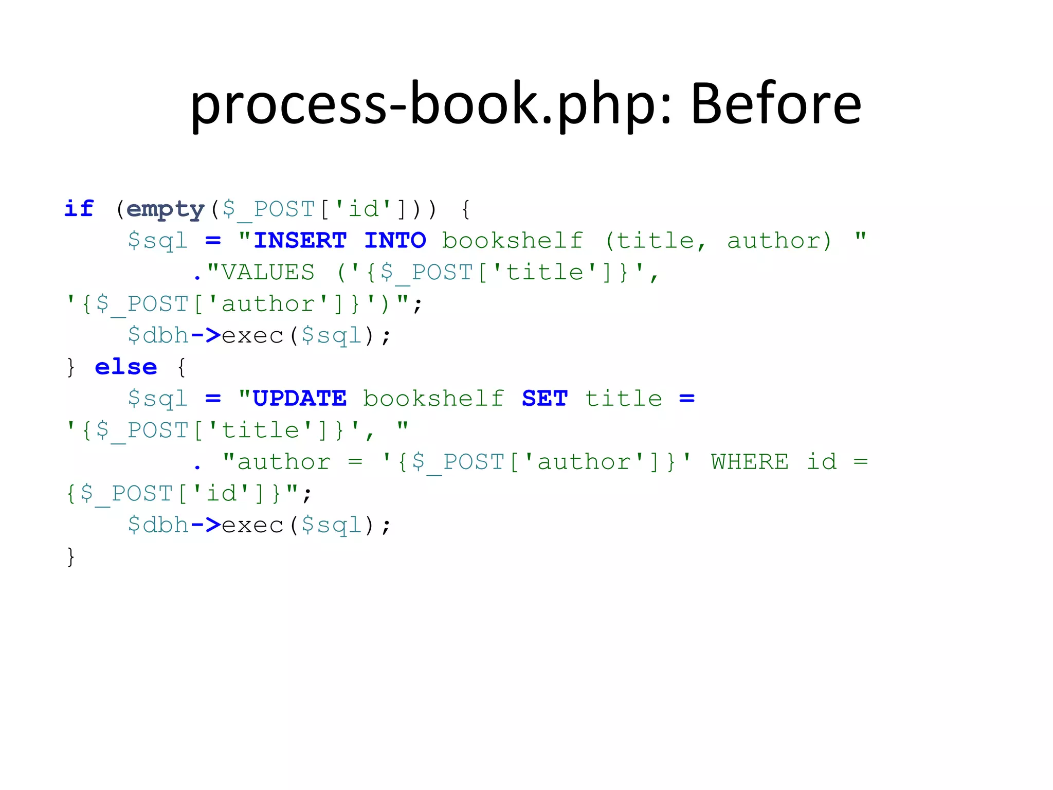 process-book.php: Before
if (empty($_POST['id'])) {
$sql = "INSERT INTO bookshelf (title, author) "
."VALUES ('{$_POST['title']}',
'{$_POST['author']}')";
$dbh->exec($sql);
} else {
$sql = "UPDATE bookshelf SET title =
'{$_POST['title']}', "
. "author = '{$_POST['author']}' WHERE id =
{$_POST['id']}";
$dbh->exec($sql);
}
 