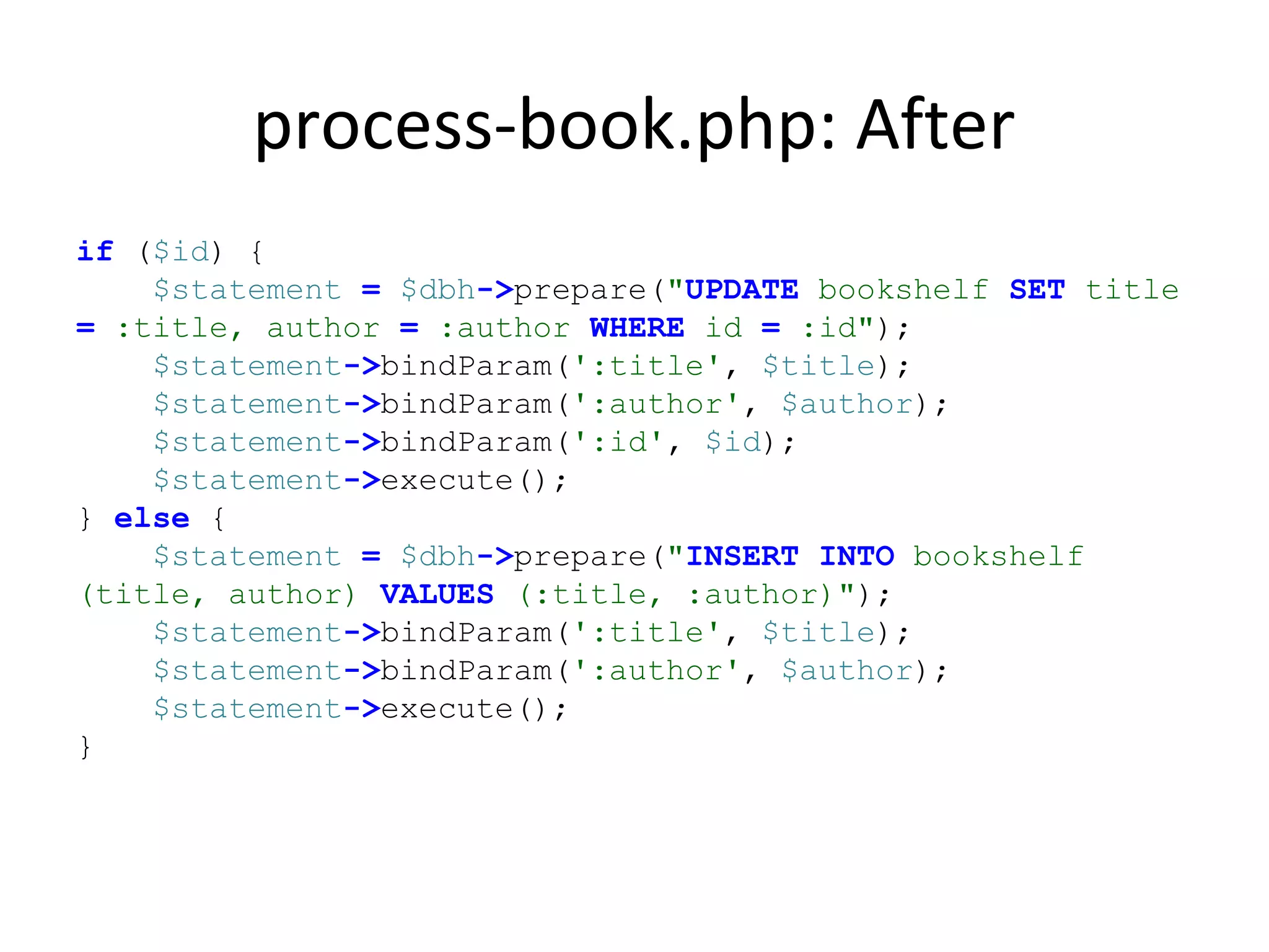 process-book.php: After
if ($id) {
$statement = $dbh->prepare("UPDATE bookshelf SET title
= :title, author = :author WHERE id = :id");
$statement->bindParam(':title', $title);
$statement->bindParam(':author', $author);
$statement->bindParam(':id', $id);
$statement->execute();
} else {
$statement = $dbh->prepare("INSERT INTO bookshelf
(title, author) VALUES (:title, :author)");
$statement->bindParam(':title', $title);
$statement->bindParam(':author', $author);
$statement->execute();
}
 