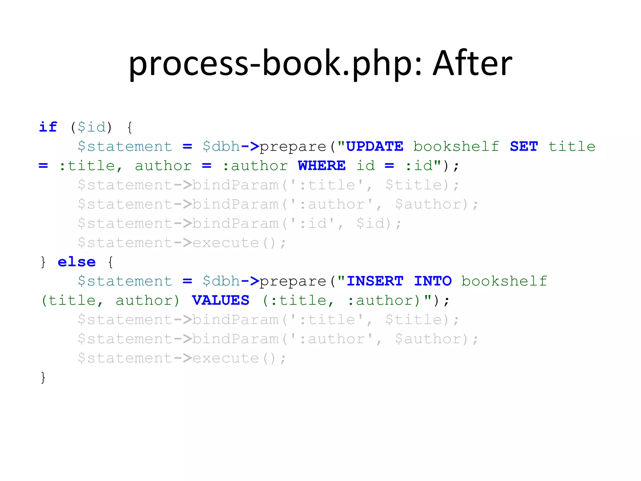 process-book.php: After
if ($id) {
$statement = $dbh->prepare("UPDATE bookshelf SET title
= :title, author = :author WHERE id = :id");
$statement->bindParam(':title', $title);
$statement->bindParam(':author', $author);
$statement->bindParam(':id', $id);
$statement->execute();
} else {
$statement = $dbh->prepare("INSERT INTO bookshelf
(title, author) VALUES (:title, :author)");
$statement->bindParam(':title', $title);
$statement->bindParam(':author', $author);
$statement->execute();
}
 