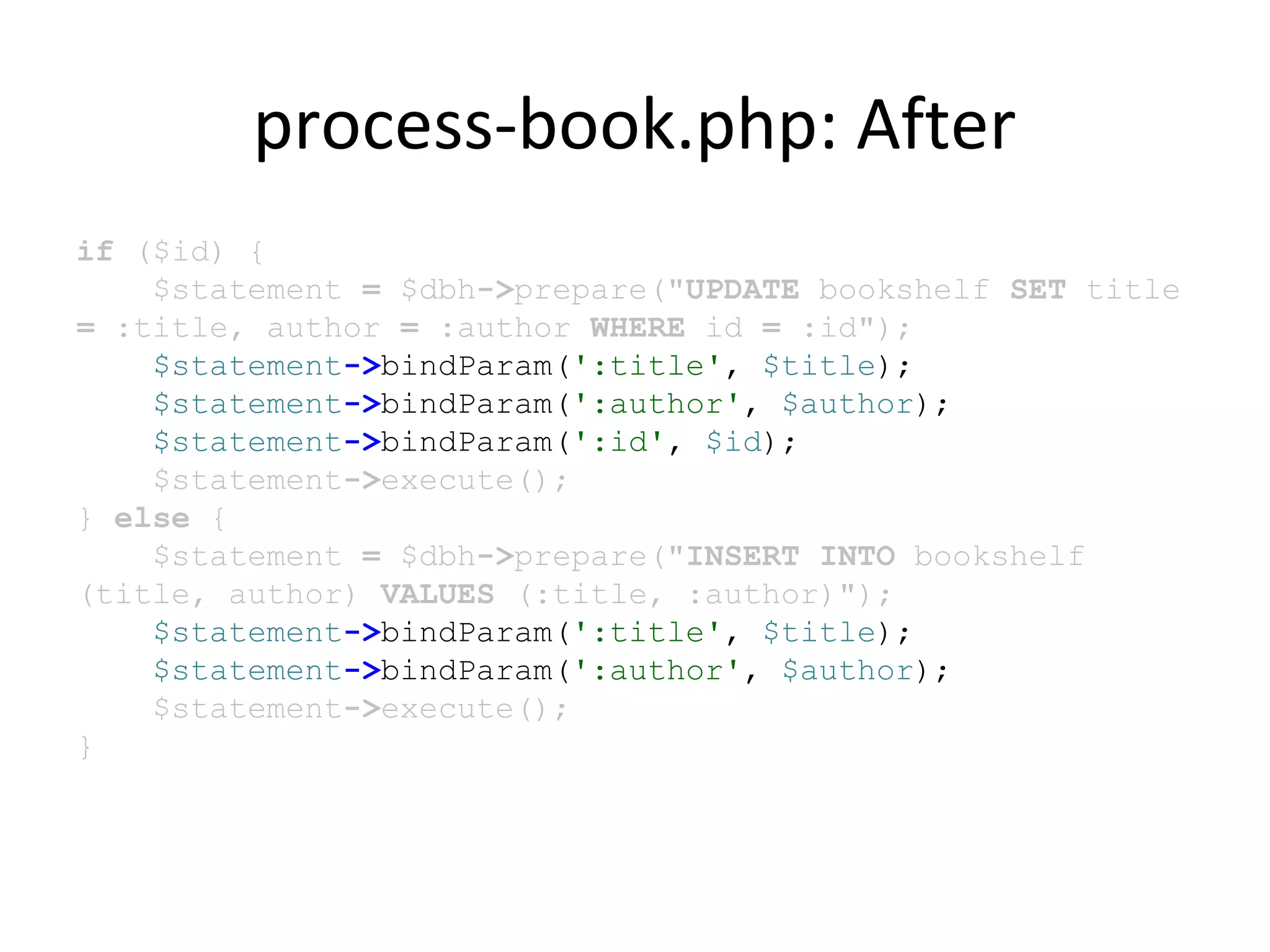 process-book.php: After
if ($id) {
$statement = $dbh->prepare("UPDATE bookshelf SET title
= :title, author = :author WHERE id = :id");
$statement->bindParam(':title', $title);
$statement->bindParam(':author', $author);
$statement->bindParam(':id', $id);
$statement->execute();
} else {
$statement = $dbh->prepare("INSERT INTO bookshelf
(title, author) VALUES (:title, :author)");
$statement->bindParam(':title', $title);
$statement->bindParam(':author', $author);
$statement->execute();
}
 