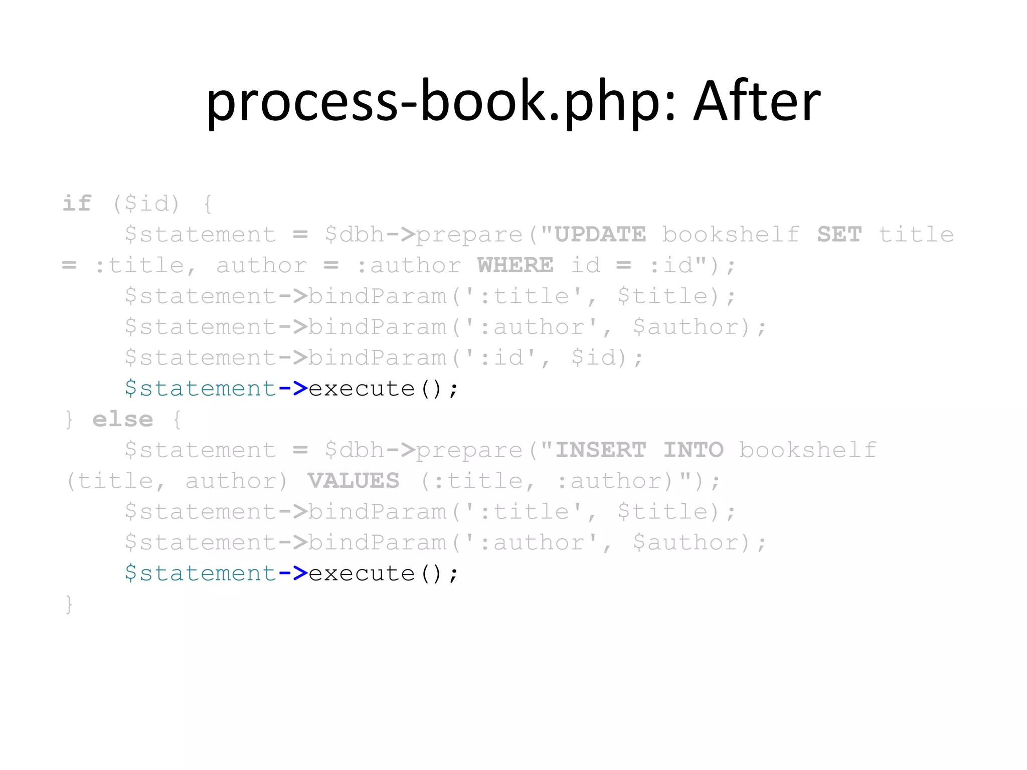 process-book.php: After
if ($id) {
$statement = $dbh->prepare("UPDATE bookshelf SET title
= :title, author = :author WHERE id = :id");
$statement->bindParam(':title', $title);
$statement->bindParam(':author', $author);
$statement->bindParam(':id', $id);
$statement->execute();
} else {
$statement = $dbh->prepare("INSERT INTO bookshelf
(title, author) VALUES (:title, :author)");
$statement->bindParam(':title', $title);
$statement->bindParam(':author', $author);
$statement->execute();
}
 