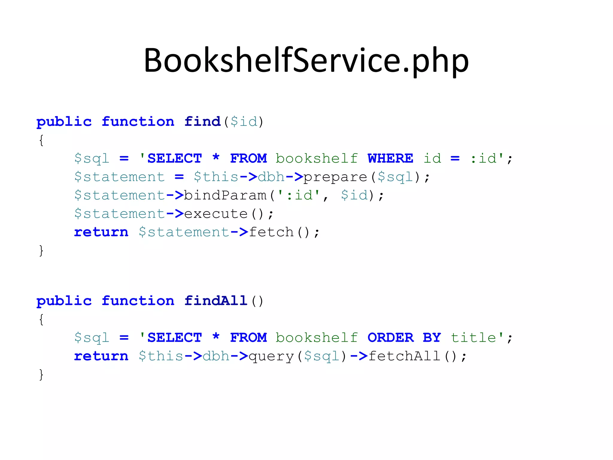 BookshelfService.php
public function find($id)
{
$sql = 'SELECT * FROM bookshelf WHERE id = :id';
$statement = $this->dbh->prepare($sql);
$statement->bindParam(':id', $id);
$statement->execute();
return $statement->fetch();
}
public function findAll()
{
$sql = 'SELECT * FROM bookshelf ORDER BY title';
return $this->dbh->query($sql)->fetchAll();
}
 