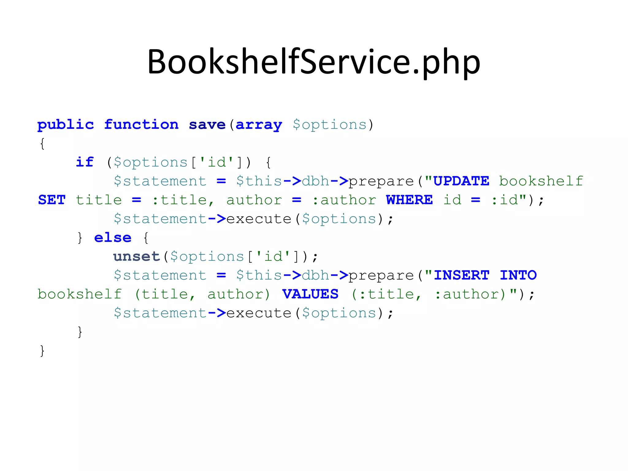 BookshelfService.php
public function save(array $options)
{
if ($options['id']) {
$statement = $this->dbh->prepare("UPDATE bookshelf
SET title = :title, author = :author WHERE id = :id");
$statement->execute($options);
} else {
unset($options['id']);
$statement = $this->dbh->prepare("INSERT INTO
bookshelf (title, author) VALUES (:title, :author)");
$statement->execute($options);
}
}
 
