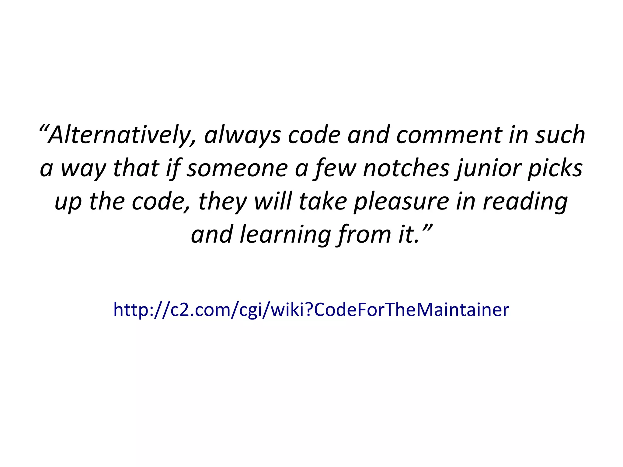 “Alternatively, always code and comment in such
a way that if someone a few notches junior picks
up the code, they will take pleasure in reading
and learning from it.”
http://c2.com/cgi/wiki?CodeForTheMaintainer
 
