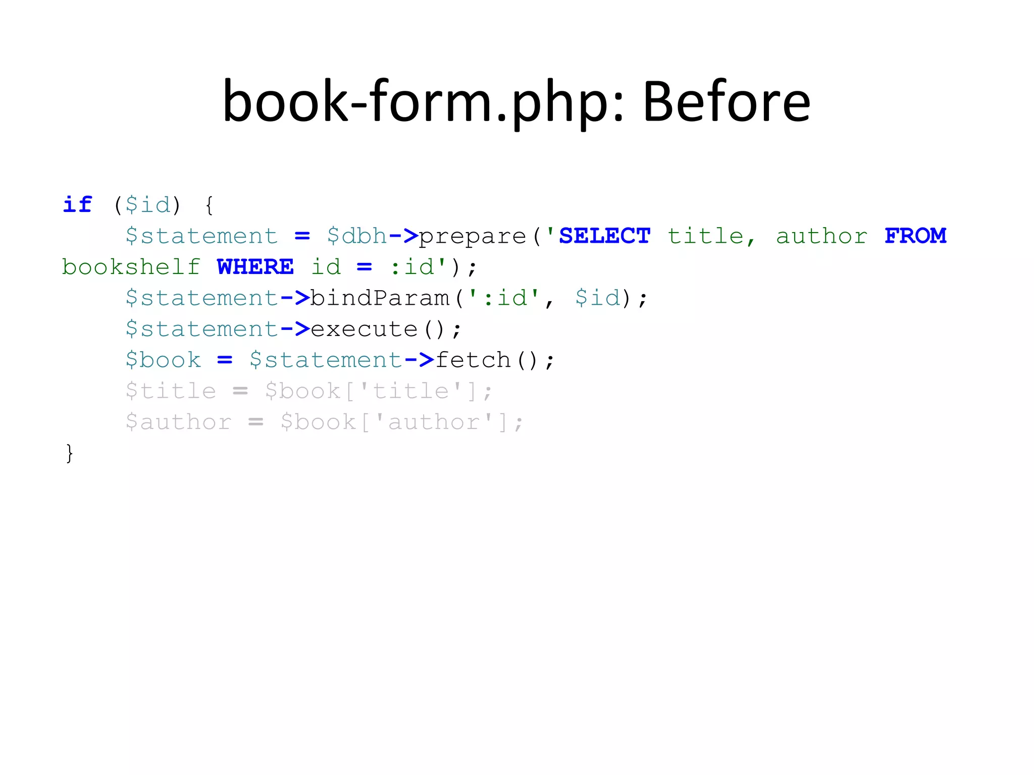 book-form.php: Before
if ($id) {
$statement = $dbh->prepare('SELECT title, author FROM
bookshelf WHERE id = :id');
$statement->bindParam(':id', $id);
$statement->execute();
$book = $statement->fetch();
$title = $book['title'];
$author = $book['author'];
}
 