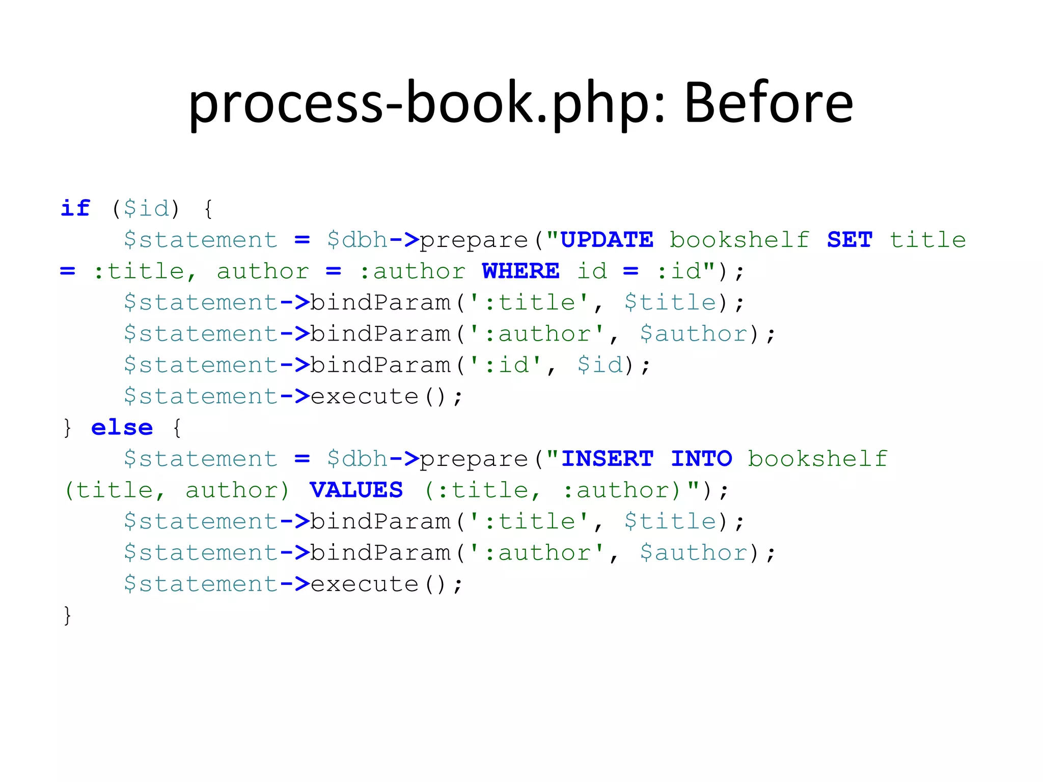 process-book.php: Before
if ($id) {
$statement = $dbh->prepare("UPDATE bookshelf SET title
= :title, author = :author WHERE id = :id");
$statement->bindParam(':title', $title);
$statement->bindParam(':author', $author);
$statement->bindParam(':id', $id);
$statement->execute();
} else {
$statement = $dbh->prepare("INSERT INTO bookshelf
(title, author) VALUES (:title, :author)");
$statement->bindParam(':title', $title);
$statement->bindParam(':author', $author);
$statement->execute();
}
 
