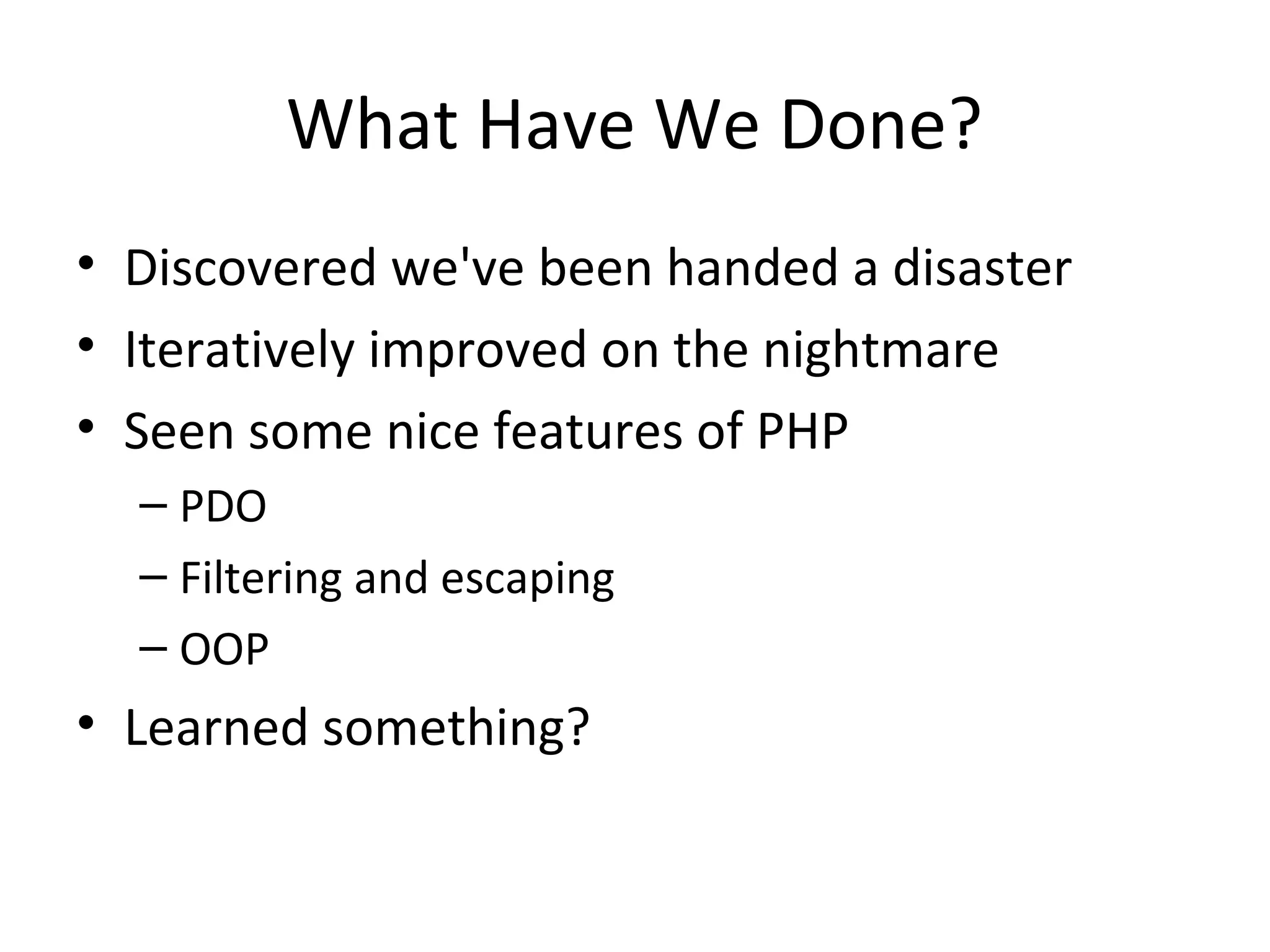 What Have We Done?
• Discovered we've been handed a disaster
• Iteratively improved on the nightmare
• Seen some nice features of PHP
– PDO
– Filtering and escaping
– OOP
• Learned something?
 