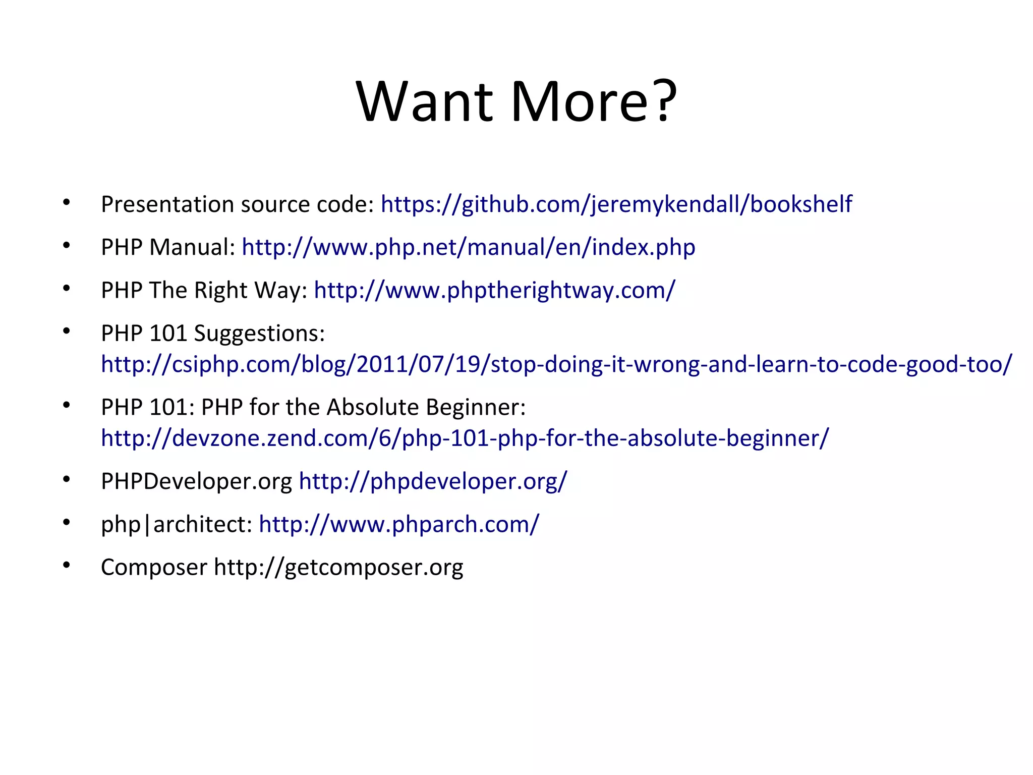Want More?
• Presentation source code: https://github.com/jeremykendall/bookshelf
• PHP Manual: http://www.php.net/manual/en/index.php
• PHP The Right Way: http://www.phptherightway.com/
• PHP 101 Suggestions:
http://csiphp.com/blog/2011/07/19/stop-doing-it-wrong-and-learn-to-code-good-too/
• PHP 101: PHP for the Absolute Beginner:
http://devzone.zend.com/6/php-101-php-for-the-absolute-beginner/
• PHPDeveloper.org http://phpdeveloper.org/
• php|architect: http://www.phparch.com/
• Composer http://getcomposer.org
 