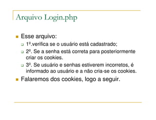 Arquivo Login.php

 Esse arquivo:
  1º.verifica se o usuário está cadastrado;
  2º. Se a senha está correta para posteriormente
  criar os cookies.
  3º. Se usuário e senhas estiverem incorretos, é
  informado ao usuário e a não cria-se os cookies.
 Falaremos dos cookies, logo a seguir.
 