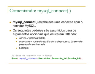 Comentando: mysql_connect( )

 mysql_connect() estabelece uma conexão com o
 servidor MySQL.
 Os seguintes padrões são assumidos para os
 argumentos opcionais que estiverem faltando:
     server = 'localhost:3306',
     username = nome do usuário dono do processo do servidor,
     password = senha vazia.
     Exemplo:
 