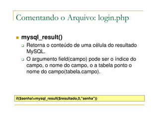 Comentando o Arquivo: login.php

   mysql_result()
     Retorna o conteúdo de uma célula do resultado
     MySQL.
     O argumento field(campo) pode ser o índice do
     campo, o nome do campo, o a tabela ponto o
     nome do campo(tabela.campo).




if($senha!=mysql_result($resultado,0,"senha"))
 