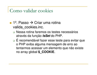 Como validar cookies

 1º. Passo    Criar uma rotina
 valida_cookies.inc.
  Nessa rotina faremos os testes necessários
  através da função IsSet do PHP.
  É recomendável fazer esse teste para evitar que
  o PHP exiba alguma mensagem de erro ao
  tentarmos acessar um elemento que não existe
  no array global $_COOKIE.
 