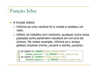 Função IsSet

 A função IsSet()
   Informa se uma variável foi e criada e recebeu um
   valor.
   IsSet() só trabalha com variáveis, qualquer outra coisa
   passada como parâmetro resultará em um erro de
   sintaxe. No nosso exemplo, informa se o arrays
   globais Cookies (nome_usuario e senha_usuario):
 