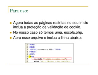 Para uso:

 Agora todas as páginas restritas no seu início
 inclua a proteção de validação de cookie.
 No nosso caso só temos uma, escola.php.
 Abra esse arquivo e inclua a linha abaixo:
 