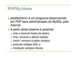 PHPMyAdmin

 phpMyAdmin é um programa desenvolvido
 em PHP para administração do MySQL pela
 Internet.
 A partir deste sistema é possível:
  criar e remover bases de dados,
  criar, remover e alterar tabelas,
  inserir, remover e editar campos,
  executar códigos SQL e
  manipular campos chaves.
 