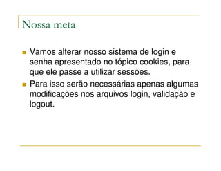 Nossa meta

 Vamos alterar nosso sistema de login e
 senha apresentado no tópico cookies, para
 que ele passe a utilizar sessões.
 Para isso serão necessárias apenas algumas
 modificações nos arquivos login, validação e
 logout.
 