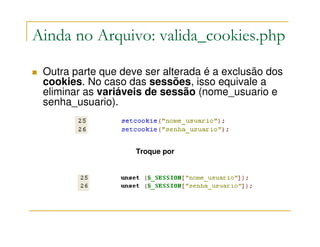 Ainda no Arquivo: valida_cookies.php

 Outra parte que deve ser alterada é a exclusão dos
 cookies. No caso das sessões, isso equivale a
 eliminar as variáveis de sessão (nome_usuario e
 senha_usuario).



                    Troque por
 