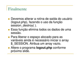 Finalmente

 Devemos alterar a rotina de saída do usuário
 (logout.php), fazendo o uso da função
 session_destroy( ).
 Essa função elimina todos os dados de uma
 sessão.
 Para liberar o espaço alocado para as
 variáveis ainda é necessário iniciar o array
 $_SESSION. Atribua um array vazio.
 Altere o programa logout.php conforme
 próximo slide.
 