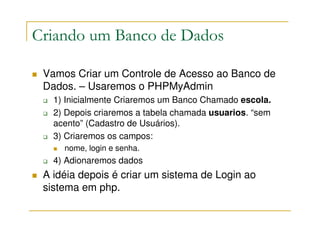 Criando um Banco de Dados

 Vamos Criar um Controle de Acesso ao Banco de
 Dados. – Usaremos o PHPMyAdmin
   1) Inicialmente Criaremos um Banco Chamado escola.
   2) Depois criaremos a tabela chamada usuarios. “sem
   acento” (Cadastro de Usuários).
   3) Criaremos os campos:
     nome, login e senha.
   4) Adionaremos dados
 A idéia depois é criar um sistema de Login ao
 sistema em php.
 