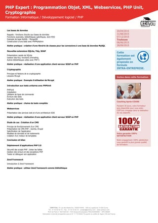 CERTYOU, 37 rue des Mathurins, 75008 PARIS - SAS au capital de 10 000 Euros
Tél : 01 42 93 52 72 - Fax : 01 70 72 02 72 - contact@certyou.com - www.certyou.com
RCS de Paris n° 804 509 461- TVA intracommunautaire FR03 804509461 - APE 8559A
Déclaration d’activité enregistrée sous le N° 11 75 52524 75 auprès du préfet de région d’Ile-de-France
PHP Expert : Programmation Objet, XML, Webservices, PHP Unit,
Cryptographie
Formation Informatique / Développement logiciel / PHP
Les bases de données
Rappels : fonctions d’accès aux bases de données
Fonctions avancées, bibliothèques spécifiques, dont PDO
Exemple de base NoSQL : MongoDB
Construction d’une base avec PHPMyAdmin
Atelier pratique : création d'une librairie de classes pour les connexions à une base de données MySQL
Nouvelles extensions SQLite, Tidy, SOAP
Présentation rapide de SQLite
Gestion des flux, fonctions d’emailing
Autres bibliothèques utiles avec PHP 5
Atelier pratique : réalisation d'une application client-serveur SOAP en PHP
Cryptographie
Principes et Notions de la cryptographie
Librairie Mcrypt
Atelier pratique : Exemple d'utilisation de Mcrypt
Introduction aux tests unitaires avec PHPUnit
PHPUnit
Installation
Utilitaire de ligne de commande
Écriture des tests
Exécution des tests
Atelier pratique : chaine de tests complète
Webservices
Présentation des services web et d'une architecture SOA
Atelier pratique : réalisation d'une application client-serveur SOAP en PHP
Etude de cas : Création d'un CMS
Principe de fonctionnement d'un CMS
Présentation de CMS PHP : Joomla, Drupal
Spécification de l'application
Modèles de données et de traitements
Création d'un moteur de templates
Conclusion et bilan
Déploiement d'applications PHP 5.0
Sécurité des scripts PHP : éviter les failles
Gestion des erreurs et des exceptions PHP
Tester et déboguer son application
Zend Framework
Introduction à Zend Framework
Atelier pratique : utiliser Zend framework comme bibliothèque
20/04/2015
31/08/2015
07/12/2015
Toulouse
08/06/2015
28/09/2015
Cette
formation est
également
proposée en
formule
INTRA-ENTREPRISE.
Inclus dans cette formation
Coaching Après-COURS
Pendant 30 jours, votre formateur
sera disponible pour vous aider.
CERTyou s'engage dans la réalisation
de vos objectifs.
Votre garantie 100%
SATISFACTION
Notre engagement 100% satisfaction
vous garantit la plus grande qualité
de formation.
 