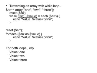 Traversing an array with while loop . $arr = array("one", "two", "three"); reset ($arr); while ( list( , $value)  = each ($arr)) {     echo "Value: $value<br>\n"; } reset ($arr); foreach ($arr as $value) {     echo "Value: $value<br>\n"; } For both loops , o/p  Value: one Value: two Value: three 