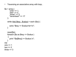 Traversing an associative array with loop . $a = array (     "one" => 1,     "two" => 2,     "three" => 3,     "seventeen" => 17 ); while ( list( $key , $value)  = each ($a)) {      echo “$key => $value<br>\n"; } reset($a); foreach ($a as $key => $value )   {     print "\$a[$key] => $value.\n"; } o/p one => 1 two => 2 three => 3 