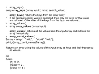 array_keys()  array  array_keys  ( array input [, mixed search_value]) array_keys()  returns the keys from the  input  array.  If the optional  search_value  is specified, then only the keys for that value are returned. Otherwise, all the keys from the  input  are returned. array_values () array  array_values  ( array input) array_values()  returns all the values from the  input  array and indexes the array numerically.  array_count_values  () $array = array(1, "hello", 1, "world", "hello"); print_r(array_count_values($array)); Returns an array using the values of the  input  array as keys and their frequency as values.  o/p Array (   [1] => 2 , [hello] => 2 , [world] => 1 )  