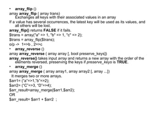 array_flip  () array  array_flip  ( array trans) Exchanges all keys with their associated values in an array  If a value has several occurrences, the latest key will be used as its values, and all others will be lost.  array_flip()  returns  FALSE  if it fails.  $trans = array("a" => 1, "b" => 1, "c" => 2); $trans = array_flip($trans); o/p ->  1=>b , 2=>c array_reverse  () array  array_reverse  ( array array [, bool preserve_keys]) array_reverse()  takes input  array  and returns a new array with the order of the elements reversed, preserving the keys if  preserve_keys  is  TRUE . array_merge  ()  array  array_merge  ( array array1, array array2 [, array ...]) It merges two or more arrays. $arr1= (“a”=>1,”b”=>2); $arr2= (“C”=>3, “D”=>4); $arr_result=array_merge($arr1,$arr2); OR $arr_result= $arr1 + $arr2  ; 