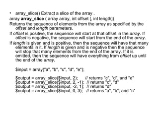 array_slice() Extract a slice of the array . array  array_slice  ( array array, int offset [, int length]) Returns the sequence of elements from the array as specified by the  offset  and  length  parameters.  If  offset  is positive, the sequence will start at that offset in the  array . If  offset  is negative, the sequence will start from the end of the  array .  If  length  is given and is positive, then the sequence will have that many elements in it. If  length  is given and is negative then the sequence will stop that many elements from the end of the array. If it is omitted, then the sequence will have everything from  offset  up until the end of the  array .  $input = array("a", "b", "c", "d", "e"); $output = array_slice($input, 2);      // returns "c", "d", and "e" $output = array_slice($input, 2, -1);  // returns "c", "d" $output = array_slice($input, -2, 1);  // returns "d" $output = array_slice($input, 0, 3);   // returns "a", "b", and "c" 