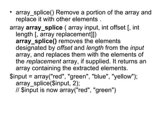 array_splice() Remove a portion of the array and replace it with other elements . array  array_splice  ( array input, int offset [, int length [, array replacement]]) array_splice()  removes the elements designated by  offset  and  length  from the  input  array, and replaces them with the elements of the  replacement  array, if supplied. It returns an array containing the extracted elements.  $input = array("red", "green", "blue", "yellow"); array_splice($input, 2); // $input is now array("red", "green") 